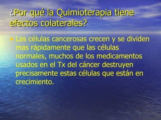 ¿ Por qué la Quimioterapia tiene efectos colaterales? Las células cancerosas crecen y se dividen mas rápidamente que las células normales, muchos de los medicamentos usados en el Tx del cáncer destruyen precisamente estas células que están en crecimiento. 