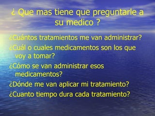 ¿ Que mas tiene que preguntarle a su medico ? ¿Cuántos tratamientos me van administrar? ¿Cuál o cuales medicamentos son los que voy a tomar? ¿Cómo se van administrar esos medicamentos? ¿Dónde me van aplicar mi tratamiento? ¿Cuanto tiempo dura cada tratamiento? 