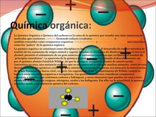 Química  orgánica: La Química Orgánica o Química del carbono es la rama de la química que estudia una clase numerosa de moléculas que contienen  carbono  formando enlaces covalentes  carbono - carbono  o  carbono - hidrógeno , también conocidos como compuestos orgánicos.  Friedrich Wöhler  y  Archibald Scott Couper  son conocidos como los "padres" de la química orgánica. La química orgánica se constituyó como disciplina en los  años treinta . El desarrollo de nuevos métodos de análisis de las sustancias de origen animal y vegetal, basados en el empleo de disolventes como el éter o el alcohol, permitió el aislamiento de un gran número de sustancias orgánicas que recibieron el nombre de "principios inmediatos". La aparición de la química orgánica se asocia a menudo al descubrimiento, en  1828 , por el químico alemán Friedrich Wöhler, de que la sustancia inorgánica cianato de amonio podía convertirse en urea, una sustancia orgánica que se encuentra en la orina de muchos animales. Antes de este descubrimiento, los químicos creían que para sintetizar sustancias orgánicas, era necesaria la intervención de lo que llamaban ‘la fuerza vital’, es decir, los organismos vivos. El experimento de Wöhler rompió la barrera entre sustancias orgánicas e inorgánicas. Los químicos modernos consideran compuestos orgánicos a aquellos que contienen carbono e hidrógeno, y otros elementos (que pueden ser uno o más), siendo los más comunes: oxígeno, nitrógeno, azufre y los halógenos. Por ello, en la actualidad, la química orgánica tiende a denominarse química del carbono. 