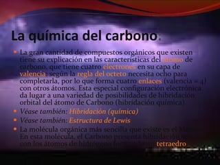 La química del carbono : La gran cantidad de compuestos orgánicos que existen tiene su explicación en las características del  átomo  de carbono, que tiene cuatro  electrones  en su capa de  valencia : según la  regla del octeto  necesita ocho para completarla, por lo que forma cuatro  enlaces  (valencia = 4) con otros átomos. Esta especial configuración electrónica da lugar a una variedad de posibilidades de hibridación orbital del átomo de Carbono (hibridación química). Véase también:  Hibridación (química) Véase también:  Estructura de Lewis La molécula orgánica más sencilla que existe es el Metano. En esta molécula, el Carbono presenta hibridación sp3, con los átomos de hidrógeno formando un  tetraedro . 