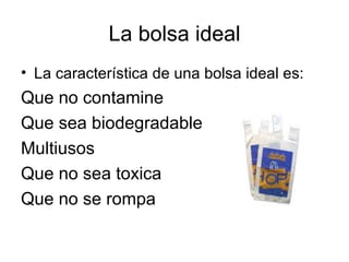 La bolsa ideal La característica de una bolsa ideal es: Que no contamine Que sea biodegradable Multiusos Que no sea toxica Que no se rompa 