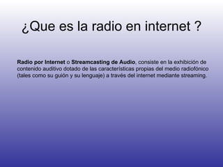 ¿Que es la radio en internet ? Radio por Internet  o  Streamcasting de Audio , consiste en la exhibición de contenido auditivo dotado de las características propias del medio radiofónico (tales como su guión y su lenguaje) a través del internet mediante streaming.  