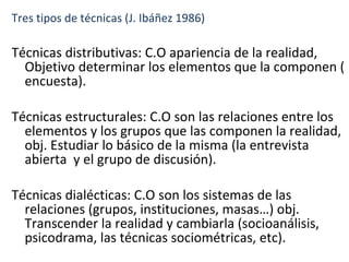 Tres tipos de técnicas (J. Ibáñez 1986) Técnicas distributivas: C.O apariencia de la realidad, Objetivo determinar los elementos que la componen ( encuesta). Técnicas estructurales: C.O son las relaciones entre los elementos y los grupos que las componen la realidad, obj. Estudiar lo básico de la misma (la entrevista abierta  y el grupo de discusión). Técnicas dialécticas: C.O son los sistemas de las relaciones (grupos, instituciones, masas…) obj. Transcender la realidad y cambiarla (socioanálisis, psicodrama, las técnicas sociométricas, etc). 
