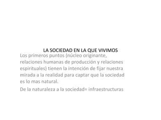 LA SOCIEDAD EN LA QUE VIVIMOS Los primeros puntos (núcleo originante, relaciones humanas de producción y relaciones espirituales) tienen la intención de fijar nuestra mirada a la realidad para captar que la sociedad es lo mas natural.  De la naturaleza a la sociedad= infraestructuras 