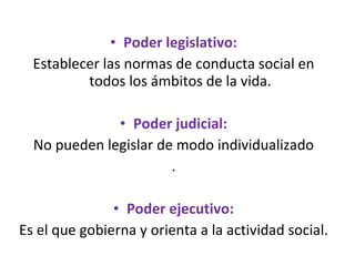 Poder legislativo: Establecer las normas de conducta social en todos los ámbitos de la vida. Poder judicial: No pueden legislar de modo individualizado . Poder ejecutivo: Es el que gobierna y orienta a la actividad social. 