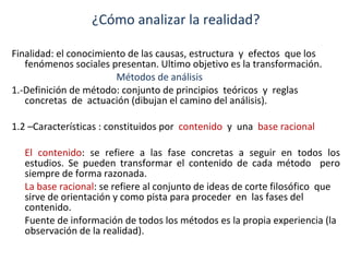 ¿Cómo analizar la realidad? Finalidad: el conocimiento de las causas, estructura  y  efectos  que los fenómenos sociales presentan. Ultimo objetivo es la transformación. Métodos de análisis 1.-Definición de método: conjunto de principios  teóricos  y  reglas  concretas  de  actuación (dibujan el camino del análisis). 1.2 –Características : constituidos por  contenido   y  una  base racional El contenido : se refiere a las fase concretas a seguir en todos los estudios. Se pueden transformar el contenido de cada método  pero siempre de forma razonada. La base racional : se refiere al conjunto de ideas de corte filosófico  que sirve de orientación y como pista para proceder  en  las fases del contenido.  Fuente de información de todos los métodos es la propia experiencia (la observación de la realidad). 