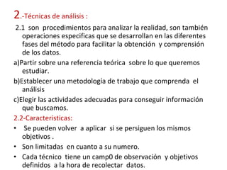 2 .-Técnicas de análisis :  2.1  son  procedimientos para analizar la realidad, son también operaciones especificas que se desarrollan en las diferentes fases del método para facilitar la obtención  y comprensión de los datos. a)Partir sobre una referencia teórica  sobre lo que queremos estudiar. b)Establecer una metodología de trabajo que comprenda  el análisis  c)Elegir las actividades adecuadas para conseguir información que buscamos.  2.2-Caracteristicas: Se pueden volver  a aplicar  si se persiguen los mismos objetivos . Son limitadas  en cuanto a su numero. Cada técnico  tiene un camp0 de observación  y objetivos definidos  a la hora de recolectar  datos. 