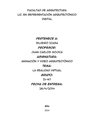 Facultad de Arquitectura
Lic. En Representación arquitectónico
Digital
Pertenece A:
Silveiro Icasa
Profesor:
Juan Carlos Mojica
Asignatura:
Animación y video arquitectónico
Tema:
La Realidad Virtual
Grupo:
IV-N7
Fecha de entrega:
26/4/2014
Año
2014
 