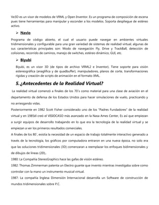 Ve3D es un visor de modelos de VRML y Open Inventor. Es un programa de composición de escena
pues tiene herramientas para manipular y esconder a los modelos. Soporta despliegue de estéreo
activo.
 Navio
Programa de código abierto, el cual el usuario puede navegar en ambientes virtuales
tridimensionales y configurable para una gran variedad de sistemas de realidad virtual, algunas de
sus características principales son: Modo de navegación Fly, Drive y TrackBall, detección de
colisiones, recorrido de caminos, manejo de switches, estéreo dinámico, GUI, etc.
 Biyubi
Biyubi, es un visor 3D (de tipos de archivo VRML2 e Inventor). Tiene soporte para visión
estereográfica (anaglífica y de quadbuffer), manipuladores, planos de corte, transformaciones
rígidas y creación de scripts de animación en el formato XML.
5. ¿Antecedentes de la Realidad Virtual?
La realidad virtual comenzó a finales de los 70´s como material para una clase de aviación en el
departamento de defensa de los Estados Unidos para hacer simulaciones de vuelo, practicando y
no arriesgando vidas.
Posteriormente en 1982 Scott Fisher considerado uno de los "Padres Fundadores" de la realidad
virtual y en 1985él creó el VISIOCASO más avanzado en la Nasa Ames Center, Es así que empiezan
a surgir equipos de desarrollo trabajando en lo que era la tecnología de la realidad virtual y se
empiezan a ver los primeros resultados comerciales.
A finales de los 80´, existía la necesidad de un espacio de trabajo totalmente interactivo generado a
través de la tecnología, los gráficos por computadora entraron en una nueva época, no solo era
que las soluciones tridimensionales (3D) comenzaran a reemplazar los enfoques bidimensionales y
de dibujos de líneas (2D),.
1980: La Compañía StereoGraphics hace las gafas de visión estéreo.
1982: Thomas Zimmerman patenta un Electro guante que invento mientras investigaba sobre como
controlar con la mano un instrumento musical virtual.
1987: La compañía Inglesa Dimensión Internacional desarrolla un Software de construcción de
mundos tridimensionales sobre P.C.
 