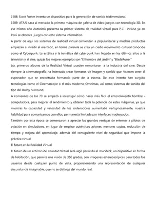 1988: Scott Foster inventa un dispositivo para la generación de sonido tridimensional.
1989: ATARI saca al mercado la primera máquina de galería de vídeo juegos con tecnología 3D. En
ese mismo año Autodesk presenta su primer sistema de realidad virtual para P.C. Incluso ya en
Perú se observa juegos con este sistema informático.
A partir de aquí los sistemas de realidad virtual comienzan a popularizarse y muchos productos
empiezan a invadir el mercado, en forma paralela se crea un cierto movimiento cultural conocido
como el Cyberpunk. La estética y la temática del cyberpunk han llegado en los últimos años a la
televisión y al cine, quizás los mejores ejemplos son "El hombre del jardín" y "BladeRuner"
Los primeros albores de la Realidad Virtual pueden remontarse a la industria del cine. Desde
siempre la cinematografía ha intentado crear formatos de imagen y sonido que hiciesen creer al
espectador que se encontraba formando parte de la escena. De este intento han surgido
tecnologías como el Cinemascope o el más moderno Omnimax, así como sistemas de sonido del
tipo del Dolby Surround.
A comienzos de los 70 se empezó a investigar cómo hacer más fácil el entendimiento hombre -
computadora, para mejorar el rendimiento y obtener toda la potencia de estas máquinas, ya que
mientras la capacidad y velocidad de los ordenadores aumentaba vertiginosamente, nuestra
habilidad para comunicarnos con ellos, permanecía limitada por interfaces inadecuados.
También por esta época se comenzaron a apreciar las grandes ventajas de entrenar a pilotos de
aviación en simuladores, en lugar de emplear auténticos aviones: menores costos, reducción de
tiempo y mejora del aprendizaje, además del consiguiente nivel de seguridad que impone la
práctica virtual.
El futuro en la Realidad Virtual
El futuro de un entorno de Realidad Virtual será algo parecido al Holodeck, un dispositivo en forma
de habitación, que permite una visión de 360 grados, con imágenes estereoscópicas para todos los
usuarios desde cualquier punto de vista, proporcionando una representación de cualquier
circunstancia imaginable, que no se distinga del mundo real.
 