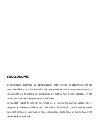 CONCLUSIONES
El sofisticado desarrollo de computadoras más veloces, el crecimiento de las
memorias RAM y la miniaturización siempre creciente de los componentes junto a
los avances en el diseño de programas de gráfica han hecho aparecer en los
monitores "mundos" completamente artificiales.
La realidad virtual es una de las ramas de la informática que ha velado por el
progreso en diferentes ámbitos del conocimiento facilitándolo continuamente, con el
paso del tiempo los sistemas se han especializado hasta llegar al día de hoy en lo
que es el mundo virtual.
 