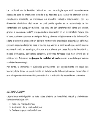La utilidad de la Realidad Virtual es una tecnología que está especialmente
adecuada para la enseñanza, debido a su facilidad para captar la atención de los
estudiantes mediante su inmersión en mundos virtuales relacionados con las
diferentes disciplinas del saber, lo cual puede ayudar en el aprendizaje de los
contenidos de cualquier materia. No deja de ser sorprendente como un celular,
gracias a su cámara, su GPS y su pantalla se convierten en un terminal del futuro, con
el que podemos apuntar a cualquier lado y obtener mágicamente más información
sobre el entorno: altura de un edificio, nombre del arquitecto, distancia al café más
cercano, recomendaciones para el postre que vamos a pedir en el café, tweets que se
están realizando en este lugar, al norte, al sur, el este y el oeste, fotos de Panorámico,
mapas de Google, conciertos cercanos, personas famosas que han vivido en el
edificio, etc. Asimismo los juegos de realidad virtual avanzan a medida que avanza
también la tecnología.
Por tanto, la demanda y búsqueda permanente del conocimiento en todas sus
formas; debe tener un doble frente en la búsqueda del conocimiento: desarrollar el
más alto pensamiento creativo y contribuir a la solución de necesidades concretas.
INTRODUCCION
La presente investigación se trata sobre el tema de la realidad virtual, y también sus
componentes que son:
 Tipos de realidad virtual
 Aplicación de la realidad virtual
 Softwares para realidad virtual
 