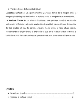  Y antecedentes de la realidad virtual
La realidad virtual nos va a permitir entrar y navegar dentro de la imagen, antes la
imagen que servía para transformar el mundo; ahora la imagen virtual es el mundo.
La Realidad Virtual es un sistema interactivo que permite sintetizar un mundo
tridimensional ficticio, creándote una ilusión de realidad, es una técnica fotográfica
de 360 grados, el cuál te permite moverte hacia arriba o hacia abajo, realizar
acercamientos o alejamientos; la diferencia es que en la realidad virtual tú tienes el
control absoluto de los movimientos y este te ofrece un realismo de estar en el sitio.
INDICE
la realidad virtual ----------------------------------------------------------------1
tipos de la realidad virtual -----------------------------------------------------2
 