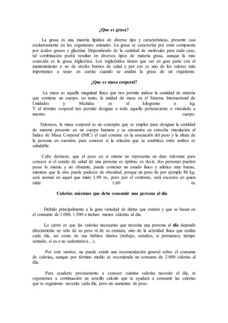 ¿Que es grasa?
La grasa es una materia lipídica de diverso tipo y características, presente casi
exclusivamente en los organismos animales. La grasa se caracteriza por estar compuesta
por ácidos grasos y glicerina. Dependiendo de la cantidad de moléculas para cada caso,
tal combinación podrá resultar en diversos tipos de materia grasa, aunque la más
conocida es la grasa triglicérica. Los triglicéridos tienen que ver en gran parte con el
mantenimiento o no de niveles buenos de salud y por eso es uno de los valores más
importantes a tener en cuenta cuando se analiza la grasa de un organismo.
¿Que es masa corporal?
La masa es aquella magnitud física que nos permite indicar la cantidad de materia
que contiene un cuerpo, en tanto, la unidad de masa en el Sistema Internacional de
Unidades y Medidas es el kilogramo o kg.
Y el término corporal nos permite designar a todo aquello perteneciente o vinculado a
nuestro cuerpo.
Entonces, la masa corporal es un concepto que se emplea para designar la cantidad
de materia presente en un cuerpo humano y se encuentra en estrecha vinculación al
Índice de Masa Corporal (IMC) el cual consiste en la asociación del peso y la altura de
la persona en cuestión, para conocer si la relación que se establece entre ambos es
saludable.
Cabe destacar, que el peso en sí mismo no representa un dato relevante para
conocer si el estado de salud de una persona es óptimo, es decir, dos personas pueden
pesar lo mismo y no obstante, puede contener un estado físico y atlético muy bueno,
mientras que la otra puede padecer de obesidad, porque un peso de por ejemplo 80 kg.
será normal en aquel que mide 1,90 m., pero por el contrario, será excesivo en quien
mide 1,60 m.
Calorías máximas que debe consumir una persona al día
Debido principalmente a la gran variedad de dietas que existen y que se basan en
el consumo de 1.000, 1.500 o incluso menos calorías al día.
Lo cierto es que las calorías necesarias que necesita una persona al día depende
directamente no sólo de su peso ni de su estatura, sino de la actividad física que realiza
cada día, así como de sus hábitos diarios (trabajo, estudios, si permanece tiempo
sentado, si es o no sedentario/a…).
Por este motivo, no puede existir una recomendación general sobre el consumo
de calorías, aunque por término medio se recomienda un consumo de 2.000 calorías al
día.
Para ayudarte precisamente a conocer cuántas calorías necesito al día, te
exponemos a continuación un sencillo cálculo que te ayudará a consumir las calorías
que tu organismo necesita cada día, pero sin aumentar de peso.
 