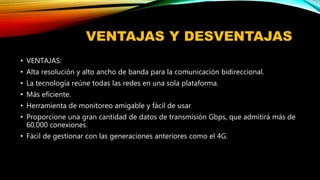VENTAJAS Y DESVENTAJAS
• VENTAJAS:
• Alta resolución y alto ancho de banda para la comunicación bidireccional.
• La tecnología reúne todas las redes en una sola plataforma.
• Más eficiente.
• Herramienta de monitoreo amigable y fácil de usar
• Proporcione una gran cantidad de datos de transmisión Gbps, que admitirá más de
60,000 conexiones.
• Fácil de gestionar con las generaciones anteriores como el 4G.
 
