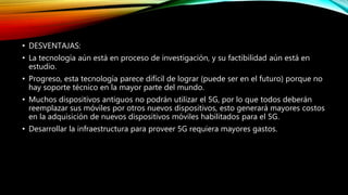 • DESVENTAJAS:
• La tecnología aún está en proceso de investigación, y su factibilidad aún está en
estudio.
• Progreso, esta tecnología parece difícil de lograr (puede ser en el futuro) porque no
hay soporte técnico en la mayor parte del mundo.
• Muchos dispositivos antiguos no podrán utilizar el 5G, por lo que todos deberán
reemplazar sus móviles por otros nuevos dispositivos, esto generará mayores costos
en la adquisición de nuevos dispositivos móviles habilitados para el 5G.
• Desarrollar la infraestructura para proveer 5G requiera mayores gastos.
 