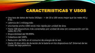 CARACTERISTICAS Y USOS
• Una tasa de datos de hasta 10Gbps - > de 10 a 100 veces mejor que las redes 4G y
4.5G .
• Latencia de 1 milisegundo.
• Una banda ancha 1000 veces más rápida por unidad de área.
• Hasta 100 dispositivos más conectados por unidad de área (en comparación con las
redes 4G LTE).
• Disponibilidad del 99.999%.
• Cobertura del 100%.
• Reducción del 90% en el consumo de energía de la red.
• Hasta 10 diez años de duración de la batería en los dispositivos IoT (Internet de las
Cosas) de baja potencia.
 