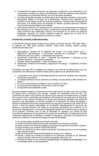 •   El desarrollo del capital comercial: Las máquinas se aplicaron a los transportes y a la
       comunicación iniciando una enorme transformación. Ahora las relaciones entre patronos
       y trabajadores es únicamente laboral y con el fin de obtener beneficios.
   •   Cambios demográfico-sociales: la modernización de la agricultura permitió un crecimiento
       demográfico debido a la mejora de la alimentación. También hubo adelantos en la
       medicina y en la higiene, de ahí que creciera la población. También hubo una emigración
       del campo a la ciudad porque la ocupación en labores agrícolas disminuyó mientras
       crecía la demanda de trabajo en las ciudades.
   •   Esta primera revolución se caracterizó por un cambio en los instrumentos de trabajo de
       tipo artesanal por la máquina de vapor, movida por la energía del carbón. La máquina
       exige individuos más cualificados, produce una reducción en el número de personas
       empleadas, arrojando de manera incesante masas de obreros de un ramo de la
       producción a otra. Especialmente del campo a la ciudad.

ETAPAS DE LA REVOLUCIÓN INDUSTRIAL

La Revolución Industrial estuvo dividida en dos etapas: La primera del año 1750 hasta 1840, y
la segunda de 1880 hasta nuestros tiempos. Todos estos cambios trajeron consigo
consecuencias tales como:

   1. Demográficas. Traspaso de la población del campo a la ciudad (éxodo rural) —
      Migraciones internacionales — Crecimiento sostenido de la población — Grandes
      diferencias entre los pueblos — Independencia económica
   2. Económicas. Producción en serie — Desarrollo del capitalismo — Aparición de las
      grandes empresas — Intercambios desiguales
   3. Sociales. Nace el proletariado — Nace la Cuestión social
   4. Ambientales. Deterioro del ambiente y degradación del paisaje — Explotación irracional
      de la tierra.

A mediados del siglo XIX, en Inglaterra se realizaron una serie de transformaciones que hoy
conocemos como Revolución Industrial; dentro de las cuales las más relevantes fueron:

   •   La aplicación de la ciencia y tecnología permitió el invento de máquinas que mejoraban
       los procesos productivos.
   •   La despersonalización de las relaciones de trabajo: se pasa desde el taller familiar a la
       fábrica.
   •   El uso de nuevas fuentes energéticas, como el carbón y el vapor.
   •   La revolución en el transporte: ferrocarriles y barco de vapor.
   •   El surgimiento del proletariado urbano.

El porqué Inglaterra estaba en condiciones de iniciar este proceso se debe a que hubo una serie
de factores que lo favorecían; por ejemplo, contaban con abundante mano de obra, con
yacimientos de carbón, tenía colonias en ultramar que le proveían de materia primas y contaba
con una gran red de vías fluviales que facilitaban el transporte de mercaderías por el interior de
su territorio. A ese conjunto de factores se suman dos fenómenos paralelos: una revolución
agrícola y otra demográfica. La primera consistió en la aplicación de nuevas tecnologías y
formas de explotación de la tierra; desaparecieron los pequeños propietarios y las tierras de uso
común, a favor de grandes latifundistas; se incrementó ostensiblemente la producción de
alimentos y también crecieron las rentas de los grandes propietarios que invirtieron en el
proceso de industrialización. La revolución demográfica significó un aumento notorio y explosivo
de la población, fenómeno que no sólo se desarrolló en Inglaterra. Las causas de este
incremento se relacionan con el aumento de la producción de alimentos, el mejoramiento de las
condiciones higiénicas de la población y también se agregarán, más tarde, los avances en el
campo de la medicina, lo que permitió rebajar las tasas de mortalidad.

   11. En cuantas etapas se dividió la revolución industrial.
   12. Cuales fueron las transformaciones más relevantes de la revolución industrial.
   13. Escribe y explica los impactos sociales y económicos que generó la revolución industrial.
   14. Según el texto a que se llamó CUESTION SOCIAL.
   15. Como se denomino el nuevo sistema económico. Consulta que es y si en la actualidad
       este sistema se aplica.
   16. Que se entiende por aristocracia terrateniente. Explica en tu cuaderno.
   17. Escribe y dibuja los inventos de impacto en la revolución industrial en los diferentes
       campos: ejemplo: Comunicación, industria, transporte, agricultura, etc.
   18. Consulta en textos en que consistió la industria textil y la industria de la siderurgia; si en
       la actualidad existe o si ya desapareció.
 