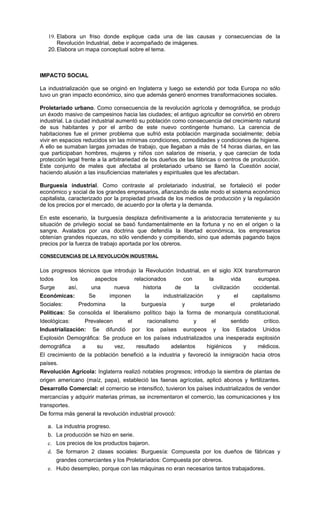 19. Elabora un friso donde explique cada una de las causas y consecuencias de la
       Revolución Industrial, debe ir acompañado de imágenes.
   20. Elabora un mapa conceptual sobre el tema.



IMPACTO SOCIAL

La industrialización que se originó en Inglaterra y luego se extendió por toda Europa no sólo
tuvo un gran impacto económico, sino que además generó enormes transformaciones sociales.

Proletariado urbano. Como consecuencia de la revolución agrícola y demográfica, se produjo
un éxodo masivo de campesinos hacia las ciudades; el antiguo agricultor se convirtió en obrero
industrial. La ciudad industrial aumentó su población como consecuencia del crecimiento natural
de sus habitantes y por el arribo de este nuevo contingente humano. La carencia de
habitaciones fue el primer problema que sufrió esta población marginada socialmente; debía
vivir en espacios reducidos sin las mínimas condiciones, comodidades y condiciones de higiene.
A ello se sumaban largas jornadas de trabajo, que llegaban a más de 14 horas diarias, en las
que participaban hombres, mujeres y niños con salarios de miseria, y que carecían de toda
protección legal frente a la arbitrariedad de los dueños de las fábricas o centros de producción.
Este conjunto de males que afectaba al proletariado urbano se llamó la Cuestión social,
haciendo alusión a las insuficiencias materiales y espirituales que les afectaban.

Burguesía industrial. Como contraste al proletariado industrial, se fortaleció el poder
económico y social de los grandes empresarios, afianzando de este modo el sistema económico
capitalista, caracterizado por la propiedad privada de los medios de producción y la regulación
de los precios por el mercado, de acuerdo por la oferta y la demanda.

En este escenario, la burguesía desplaza definitivamente a la aristocracia terrateniente y su
situación de privilegio social se basó fundamentalmente en la fortuna y no en el origen o la
sangre. Avalados por una doctrina que defendía la libertad económica, los empresarios
obtenían grandes riquezas, no sólo vendiendo y compitiendo, sino que además pagando bajos
precios por la fuerza de trabajo aportada por los obreros.

CONSECUENCIAS DE LA REVOLUCIÓN INDUSTRIAL


Los progresos técnicos que introdujo la Revolución Industrial, en el siglo XIX transformaron
todos        los       aspectos       relacionados          con        la         vida      europea.
Surge       así,      una     nueva       historia     de        la      civilización     occidental.
Económicas:          Se     imponen        la      industrialización       y       el     capitalismo
Sociales:        Predomina      la       burguesía         y        surge        el      proletariado
Políticas: Se consolida el liberalismo político bajo la forma de monarquía constitucional.
Ideológicas:       Prevalecen      el       racionalismo        y       el       sentido       crítico.
Industrialización: Se difundió por los países europeos y los Estados Unidos
Explosión Demográfica: Se produce en los países industrializados una inesperada explosión
demográfica       a     su    vez,     resultado      adelantos       higiénicos       y    médicos.
El crecimiento de la población benefició a la industria y favoreció la inmigración hacia otros
países.
Revolución Agrícola: Inglaterra realizó notables progresos; introdujo la siembra de plantas de
origen americano (maíz, papa), estableció las faenas agrícolas, aplicó abonos y fertilizantes.
Desarrollo Comercial: el comercio se intensificó, tuvieron los países industrializados de vender
mercancías y adquirir materias primas, se incrementaron el comercio, las comunicaciones y los
transportes.
De forma más general la revolución industrial provocó:

   a. La industria progreso.
   b. La producción se hizo en serie.
   c. Los precios de los productos bajaron.
   d. Se formaron 2 clases sociales: Burguesía: Compuesta por los dueños de fábricas y
      grandes comerciantes y los Proletariados: Compuesta por obreros.
   e. Hubo desempleo, porque con las máquinas no eran necesarios tantos trabajadores.
 