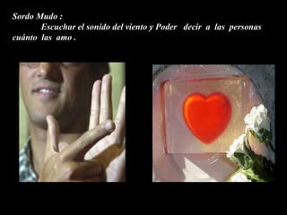 Sordo Mudo :
       Escuchar el sonido del viento y Poder decir a las personas
cuánto las amo .
 