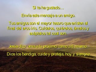 Si te ha gustado…
        Envía este mensaje a un amigo.
 Tus amigos son el mayor tesoro que existen al
final del arco iris. Cuídalos, quiérelos, ámalos y
              acéptalos tal cual son.


 Jesús dijo: ama a tu prójimo como a ti mismo.
Dios los bendiga, cuide y proteja, hoy y siempre
 