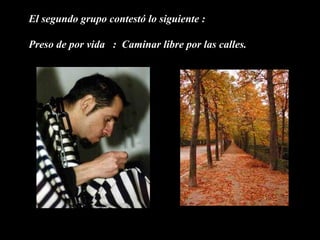 El segundo grupo contestó lo siguiente :

Preso de por vida : Caminar libre por las calles.
 