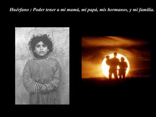 Huérfano : Poder tener a mi mamá, mi papá, mis hermanos, y mi familia.