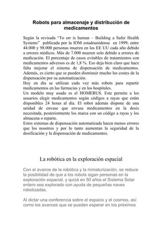 Robots para almacenaje y distribución de
                 medicamentos
Según la revisada “To err is human – Building a Safer Health
Systems” publicada por la IOM estadounidense en 1999; entre
44.000 y 98.000 personas mueren en los EE UU cada año debido
a errores médicos. Más de 7.000 mueren solo debido a errores de
medicación. El porcentaje de casos evitables de tratamientos con
medicamentos adversos es de 1,8 %. Eso deja bien claro que hace
falta mejorar el sistema de dispensación de medicamentos.
Además, es cierto que se pueden disminuir mucho los costes de la
dispensación por su automatización.
Hoy en día se utilizan cada vez más robots para repartir
medicamentos en las farmacias y en los hospitales.
Un modelo muy usado es el HOMERUS. Este permite a los
usuarios elegir medicamentos según códigos a rayas que están
disponibles 24 horas al día. El robot además dispone de una
unidad de envase que envasa medicamentos en la dosis
necesitada, posteriormente los marca con un código a rayas y los
almacena o reparte.
Estos sistemas de dispensación automatizada hacen menos errores
que los nosotros y por lo tanto aumentan la seguridad de la
dosificación y la dispensación de medicamentos.




         La robótica en la exploración espacial
Con el avance de la robótica y la miniaturización, se reduce
la posibilidad de que a los robots sigan personas en la
exploración espacial, y quizá en 50 años el Sistema Solar
entero sea explorado con ayuda de pequeñas naves
robotizadas.

Al dictar una conferencia sobre el espacio y el cosmos, así
como los avances que se pueden esperar en los próximos
 