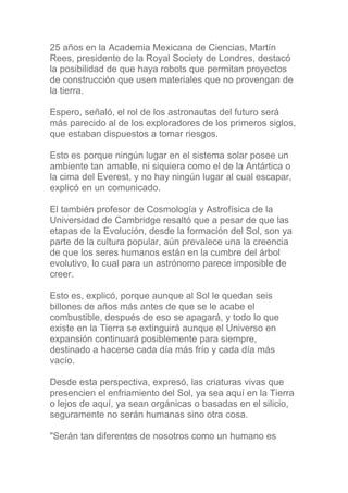 25 años en la Academia Mexicana de Ciencias, Martín
Rees, presidente de la Royal Society de Londres, destacó
la posibilidad de que haya robots que permitan proyectos
de construcción que usen materiales que no provengan de
la tierra.

Espero, señaló, el rol de los astronautas del futuro será
más parecido al de los exploradores de los primeros siglos,
que estaban dispuestos a tomar riesgos.

Esto es porque ningún lugar en el sistema solar posee un
ambiente tan amable, ni siquiera como el de la Antártica o
la cima del Everest, y no hay ningún lugar al cual escapar,
explicó en un comunicado.

El también profesor de Cosmología y Astrofísica de la
Universidad de Cambridge resaltó que a pesar de que las
etapas de la Evolución, desde la formación del Sol, son ya
parte de la cultura popular, aún prevalece una la creencia
de que los seres humanos están en la cumbre del árbol
evolutivo, lo cual para un astrónomo parece imposible de
creer.

Esto es, explicó, porque aunque al Sol le quedan seis
billones de años más antes de que se le acabe el
combustible, después de eso se apagará, y todo lo que
existe en la Tierra se extinguirá aunque el Universo en
expansión continuará posiblemente para siempre,
destinado a hacerse cada día más frío y cada día más
vacío.

Desde esta perspectiva, expresó, las criaturas vivas que
presencien el enfriamiento del Sol, ya sea aquí en la Tierra
o lejos de aquí, ya sean orgánicas o basadas en el silicio,
seguramente no serán humanas sino otra cosa.

"Serán tan diferentes de nosotros como un humano es
 