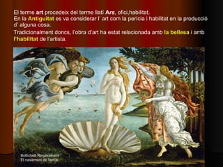 El terme  art  procedeix del terme llatí  A rs , ofici,habilitat. En la  Antiguitat  es va considerar l’ art com la períci...