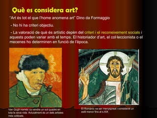 Què es considera art? “ Art és tot el que l’home anomena art” Dino da Formaggio - No hi ha criteri objectiu. - La valoraci...