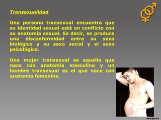 Transexualidad                                       Una persona transexual encuentra que su identidad sexual está en conflicto con su anatomía sexual. Es decir, se produce una disconformidad entre su sexo biológico y su sexo social y el sexo psicológico. Una mujer transexual es aquella que nace con anatomía masculina y un hombre transexual es el que nace con anatomía femenina. 