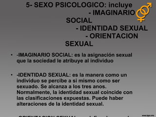 5- SEXO PSICOLOGICO: incluye   - IMAGINARIO SOCIAL   - IDENTIDAD SEXUAL   - ORIENTACION SEXUAL - IMAGINARIO SOCIAL: es la asignación sexual que la sociedad le atribuye al individuo -IDENTIDAD SEXUAL: es la manera como un individuo se percibe a si mismo como ser sexuado. Se alcanza a los tres anos. Normalmente, la identidad sexual coincide con las clasificaciones expuestas. Puede haber alteraciones de la identidad sexual. -ORIENTACION SEXUAL: se define de acuerdo a atracción sexual que sienten las personas 