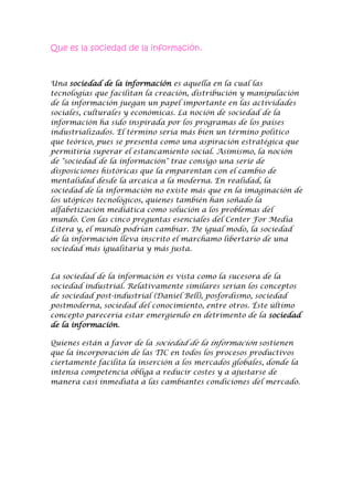 Que es la sociedad de la información.<br />Una sociedad de la información es aquella en la cual las tecnologías que facilitan la creación, distribución y manipulación de la información juegan un papel importante en las actividades sociales, culturales y económicas. La noción de sociedad de la información ha sido inspirada por los programas de los países industrializados. El término sería más bien un término político que teórico, pues se presenta como una aspiración estratégica que permitiría superar el estancamiento social. Asimismo, la noción de quot;
sociedad de la informaciónquot;
 trae consigo una serie de disposiciones históricas que la emparentan con el cambio de mentalidad desde la arcaica a la moderna. En realidad, la sociedad de la información no existe más que en la imaginación de los utópicos tecnológicos, quienes también han soñado la alfabetización mediática como solución a los problemas del mundo. Con las cinco preguntas esenciales del Center For Media Litera y, el mundo podrían cambiar. De igual modo, la sociedad de la información lleva inscrito el marchamo libertario de una sociedad más igualitaria y más justa.<br />La sociedad de la información es vista como la sucesora de la sociedad industrial. Relativamente similares serían los conceptos de sociedad post-industrial (Daniel Bell), posfordismo, sociedad postmoderna, sociedad del conocimiento, entre otros. Éste último concepto parecería estar emergiendo en detrimento de la sociedad de la información.<br />Quienes están a favor de la sociedad de la información sostienen que la incorporación de las TIC en todos los procesos productivos ciertamente facilita la inserción a los mercados globales, donde la intensa competencia obliga a reducir costes y a ajustarse de manera casi inmediata a las cambiantes condiciones del mercado.<br />Ventajas DE la sociedad de la información:<br />Sociedad de la información es ventajosa por las aportaciones y facilidades que da a las personas.<br />-Sobre todo es favorable en la comunicación más rápida que antaño debido al desarrollo de los últimos años y a las nuevas tecnologías.<br />-También la invención de internet que permite la comunicación con el mundo casi al instante.<br />-Dentro de internet las páginas web disponibles para la búsqueda de información rápida y muy completa, más que cualquier enciclopedia de papel.<br />-El avance de la tecnología de los teléfonos móviles que permiten comunicación casi al instante, no como antes que había que ir a un operador.<br />-La invención de la video llamada para personas adultas o ancianas.<br />-El desarrollo del trabajo por internet y también las compras por internet.<br />No existen barreras de la información<br />Desventajas de la sociedad de la información<br />Tiene virus que pueden dañar tu computadora e ingresar a tus datos. <br />Descarga de programas inapropiados y páginas no aptas para menores que son ilegales y contienen porno. Los hackers que siempre encuentran alguna forma para ingresar a los datos, aunque algunos digan que es imposible, siempre pasa. <br />Muchas veces la conexión está lenta o no disponible. <br />Rasgos de la sociedad de la información:<br />Exuberancia.. Disponemos de una apabullante y diversa cantidad de datos. Se trata de un volumen de información tan profuso que es por sí mismo parte del escenario en donde nos desenvolvemos todos los días.<br />  Irradiación. La Sociedad de la Información también se distingue por la distancia hoy prácticamente ilimitada que alcanza el intercambio de mensajes. Las barreras geográficas se difuminan; las distancias físicas se vuelven relativas al menos en comparación con el pasado reciente. Ya no tenemos que esperar varios meses para que una carta nuestra llegue de un país a otro. Ni siquiera debemos padecer las interrupciones de la telefonía convencional. Hoy en día basta con enviar un correo electrónico, o e-mail, para ponernos en contacto con alguien a quien incluso posiblemente no conocemos y en un país cuyas coordenadas tal vez tampoco identificamos del todo. <br />  Velocidad. La comunicación, salvo fallas técnicas, se ha vuelto instantánea. Ya no es preciso aguardar varios días, o aún más, para recibir la respuesta del destinatario de un mensaje nuestro e incluso existen mecanismos para entablar comunicación simultánea a precios mucho más bajos que los de la telefonía tradicional.<br />  Multilateralidad / Centralidad. Las capacidades técnicas de la comunicación contemporánea permiten que recibamos información de todas partes, aunque lo más frecuente es que la mayor parte de la información que circula por el mundo surja de unos cuantos sitios. En todos los países hay estaciones de televisión y radio y en muchos de ellos, producción cinematográfica.. Sin embargo el contenido de las series y los filmes más conocidos en todo el mundo suele ser elaborado en las metrópolis culturales. Esa tendencia se mantiene en la Internet, en donde las páginas más visitadas son de origen estadounidense y, todavía, el país con más usuarios de la red de redes sigue siendo Estados Unidos. <br />  Interactividad / Unilateralidad. A diferencia de la comunicación convencional (como la que ofrecen la televisión y la radio tradicionales) los nuevos instrumentos para propagar información permiten que sus usuarios sean no sólo consumidores, sino además productores de sus propios mensajes. En la Internet podemos conocer contenidos de toda índole y, junto con ello, contribuir nosotros mismos a incrementar el caudal de datos disponible en la red de redes. Sin embargo esa capacidad de la Internet sigue siendo poco utilizada. La gran mayoría de sus usuarios son consumidores pasivos de los contenidos que ya existen en la Internet.<br />