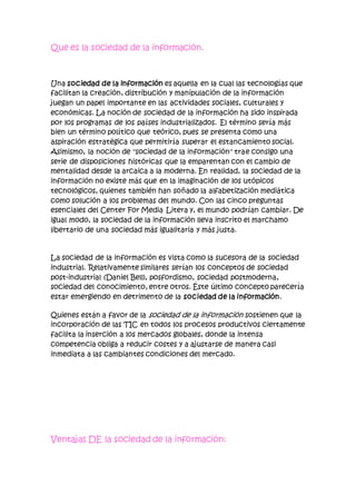 Que es la sociedad de la información.
Una sociedad de la información es aquella en la cual las tecnologías que
facilitan la creación, distribución y manipulación de la información
juegan un papel importante en las actividades sociales, culturales y
económicas. La noción de sociedad de la información ha sido inspirada
por los programas de los países industrializados. El término sería más
bien un término político que teórico, pues se presenta como una
aspiración estratégica que permitiría superar el estancamiento social.
Asimismo, la noción de "sociedad de la información" trae consigo una
serie de disposiciones históricas que la emparentan con el cambio de
mentalidad desde la arcaica a la moderna. En realidad, la sociedad de la
información no existe más que en la imaginación de los utópicos
tecnológicos, quienes también han soñado la alfabetización mediática
como solución a los problemas del mundo. Con las cinco preguntas
esenciales del Center For Media Litera y, el mundo podrían cambiar. De
igual modo, la sociedad de la información lleva inscrito el marchamo
libertario de una sociedad más igualitaria y más justa.
La sociedad de la información es vista como la sucesora de la sociedad
industrial. Relativamente similares serían los conceptos de sociedad
post-industrial (Daniel Bell), posfordismo, sociedad postmoderna,
sociedad del conocimiento, entre otros. Éste último concepto parecería
estar emergiendo en detrimento de la sociedad de la información.
Quienes están a favor de la sociedad de la información sostienen que la
incorporación de las TIC en todos los procesos productivos ciertamente
facilita la inserción a los mercados globales, donde la intensa
competencia obliga a reducir costes y a ajustarse de manera casi
inmediata a las cambiantes condiciones del mercado.
Ventajas DE la sociedad de la información:
 