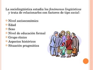 La sociolingüística estudia los fenómenos lingüísticos y trata de relacionarlos con factores de tipo social : Nivel socioeconómico Edad Sexo Nivel de educación formal Grupo étnico Aspectos históricos Situación pragmática
