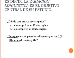 ES DECIR, LA VARIACIÓN LINGÜÍSTICA ES EL OBJETIVO CENTRAL DE SU ESTUDIO. ¿Dónde compraste esos zapatos? a. Les compré en el Corte Inglés. b. Los compé en el Corte Inglés. ¿ Por qué ciertas personas dicen (a) y otros (b)? ¿ Quiénes dicen (a) y (b)?