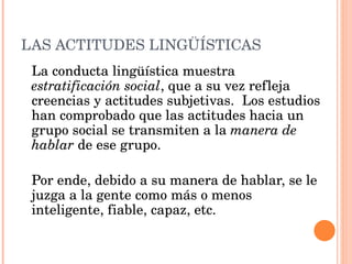 LAS ACTITUDES LINGÜÍSTICAS La conducta lingüística muestra estratificación social , que a su vez refleja creencias y actitudes subjetivas. Los estudios han comprobado que las actitudes hacia un grupo social se transmiten a la manera de hablar de ese grupo. Por ende, debido a su manera de hablar, se le juzga a la gente como más o menos inteligente, fiable, capaz, etc.