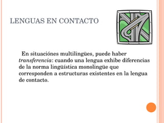 LENGUAS EN CONTACTO En situaciónes multilingües, puede haber transferencia : cuando una lengua exhibe diferencias de la norma lingüística monolingüe que corresponden a estructuras existentes en la lengua de contacto.