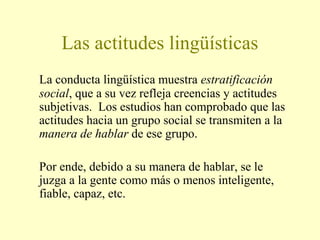 Las actitudes lingüísticas
La conducta lingüística muestra estratificación
social, que a su vez refleja creencias y actitudes
subjetivas. Los estudios han comprobado que las
actitudes hacia un grupo social se transmiten a la
manera de hablar de ese grupo.
Por ende, debido a su manera de hablar, se le
juzga a la gente como más o menos inteligente,
fiable, capaz, etc.
 