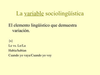 La variable sociolingüística
El elemento lingüístico que demuestra
variación.
{s}
Le vs. Lo/La
Había/habían
Cuando yo vaya/Cuando yo voy
 