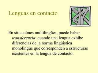 Lenguas en contacto
En situaciónes multilingües, puede haber
transferencia: cuando una lengua exhibe
diferencias de la norma lingüística
monolingüe que corresponden a estructuras
existentes en la lengua de contacto.
 