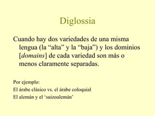 Diglossia
Cuando hay dos variedades de una misma
lengua (la “alta” y la “baja”) y los dominios
[domains] de cada variedad son más o
menos claramente separadas.
Por ejemplo:
El árabe clásico vs. el árabe coloquial
El alemán y el ‘suizoalemán’
 