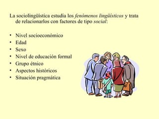 La sociolingüística estudia los fenómenos lingüísticos y trata
de relacionarlos con factores de tipo social:
• Nivel socioeconómico
• Edad
• Sexo
• Nivel de educación formal
• Grupo étnico
• Aspectos históricos
• Situación pragmática
 