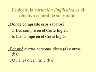 Es decir, la variación lingüística es el
objetivo central de su estudio.
¿Dónde compraste esos zapatos?
a. Les compré en el Corte Inglés.
b. Los compé en el Corte Inglés.
¿Por qué ciertas personas dicen (a) y otros
(b)?
¿Quiénes dicen (a) y (b)?
 