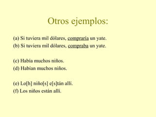 Otros ejemplos:
(a) Si tuviera mil dólares, compraría un yate.
(b) Si tuviera mil dólares, compraba un yate.
(c) Había muchos niños.
(d) Habían muchos niños.
(e) Lo[h] niño[s] e[s]tán allí.
(f) Los niños están allí.
 