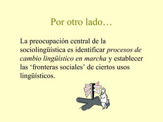 Por otro lado…
La preocupación central de la
sociolingüística es identificar procesos de
cambio lingüístico en marcha y establecer
las ‘fronteras sociales’ de ciertos usos
lingüísticos.
 