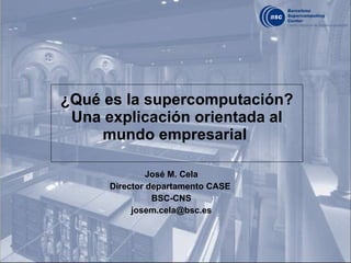 ¿Qué es la supercomputación? Una explicación orientada al mundo empresarial  José M. Cela Director departamento CASE  BSC-CNS [email_address] 