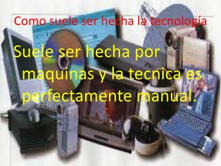 Como suele ser hecha la tecnología
Suele ser hecha por
maquinas y la tecnica es
perfectamente manual.
 