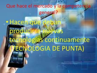 Que hace el mercado y la competencia
general?
•Hacen que deban
producirse nuevas
tecnologías continuamente
(TECNOLOGIA DE PUNTA)
 